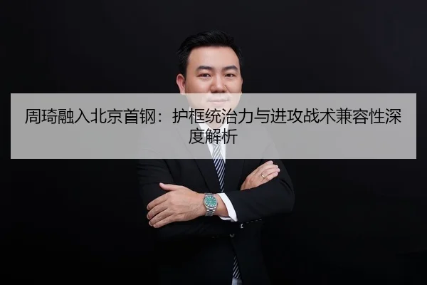 周琦融入北京首钢：护框统治力与进攻战术兼容性深度解析
