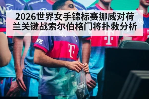 2026世界女手锦标赛挪威对荷兰关键战索尔伯格门将扑救分析