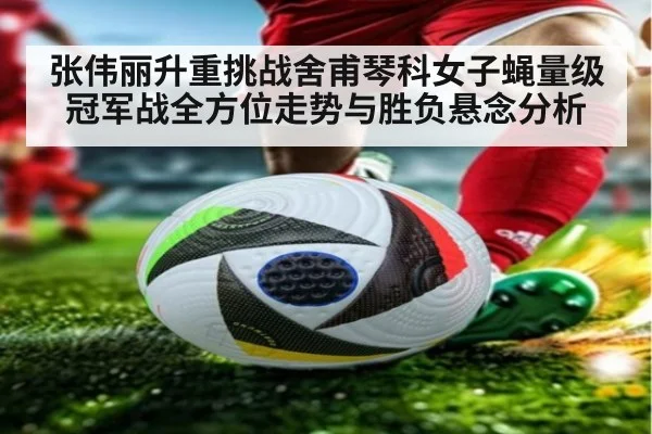张伟丽升重挑战舍甫琴科女子蝇量级冠军战全方位走势与胜负悬念分析